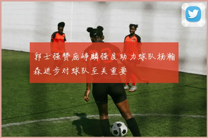 郭士强赞庞峥麟强度助力球队杨瀚森进步对球队至关重要