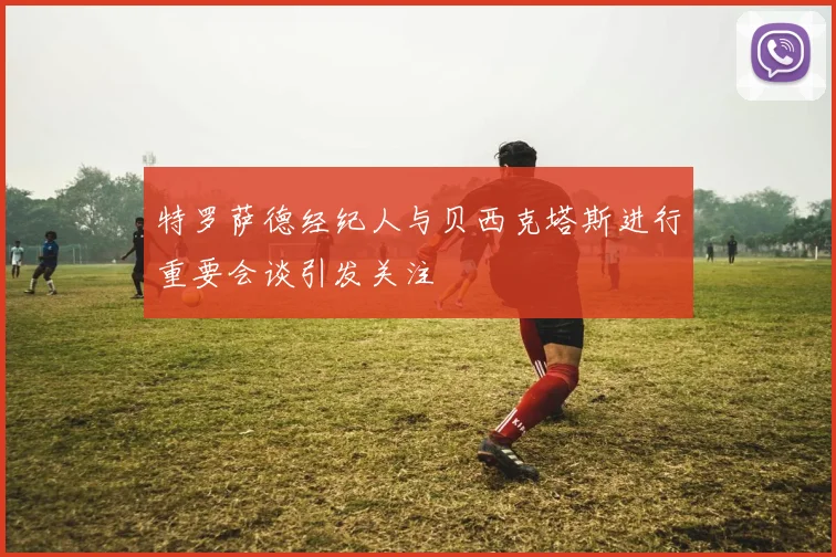 特罗萨德经纪人与贝西克塔斯进行重要会谈引发关注