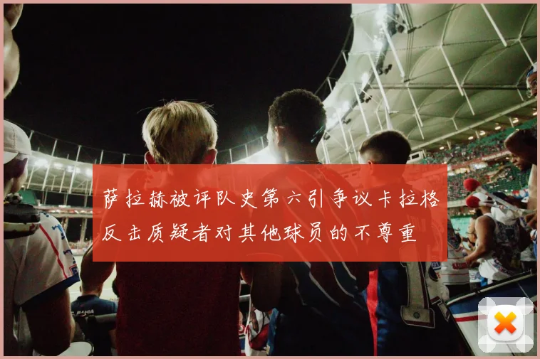 萨拉赫被评队史第六引争议卡拉格反击质疑者对其他球员的不尊重