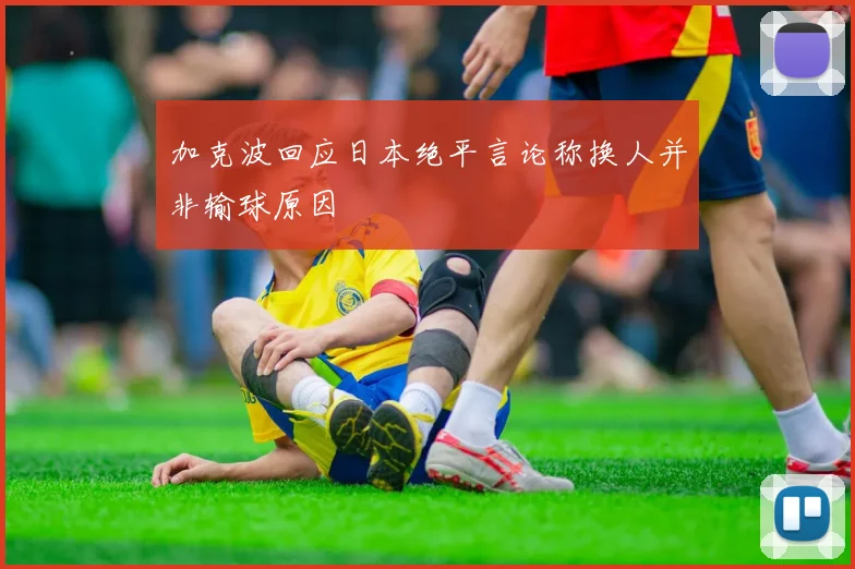 加克波回应日本绝平言论称换人并非输球原因