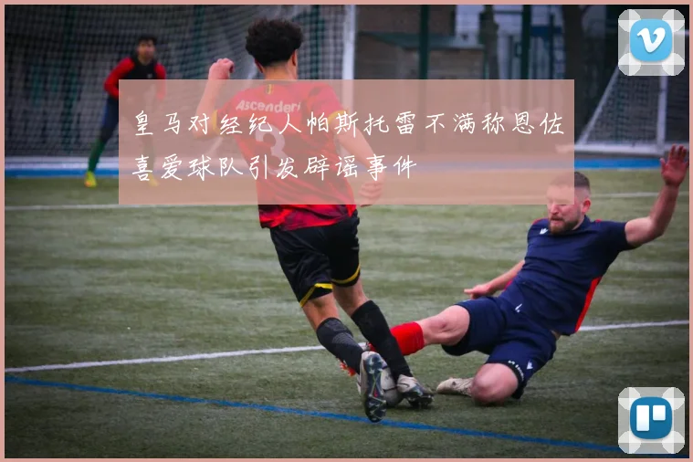 皇马对经纪人帕斯托雷不满称恩佐喜爱球队引发辟谣事件