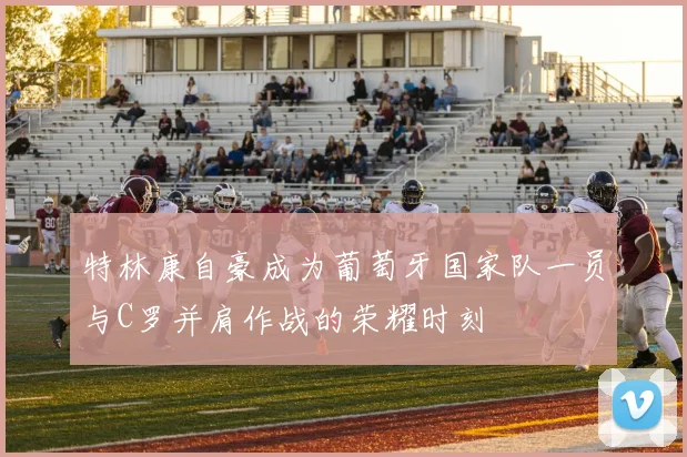 特林康自豪成为葡萄牙国家队一员与C罗并肩作战的荣耀时刻