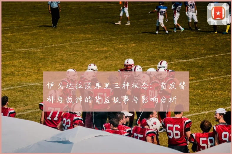 伊戈达拉谈库里三种状态：首发替补与裁掉的背后故事与影响分析
