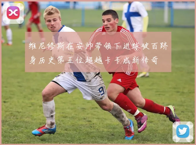 维尼修斯在安帅带领下进球破百跻身历史第五位超越卡卡成新传奇
