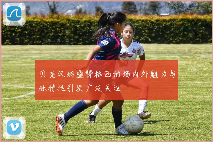 贝克汉姆盛赞梅西的场内外魅力与独特性引发广泛关注