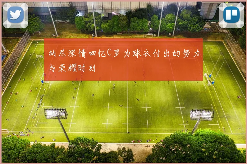 纳尼深情回忆C罗为球衣付出的努力与荣耀时刻