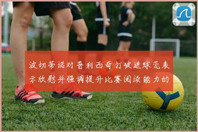 波切蒂诺对普利西奇打破进球荒表示欣慰并强调提升比赛阅读能力的重要性