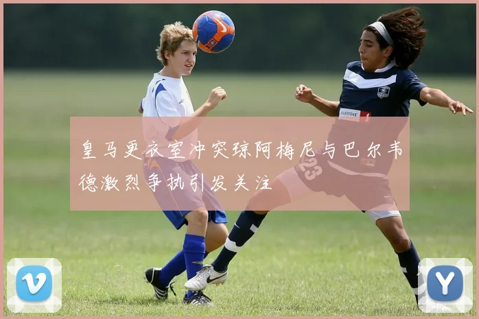 皇马更衣室冲突琼阿梅尼与巴尔韦德激烈争执引发关注