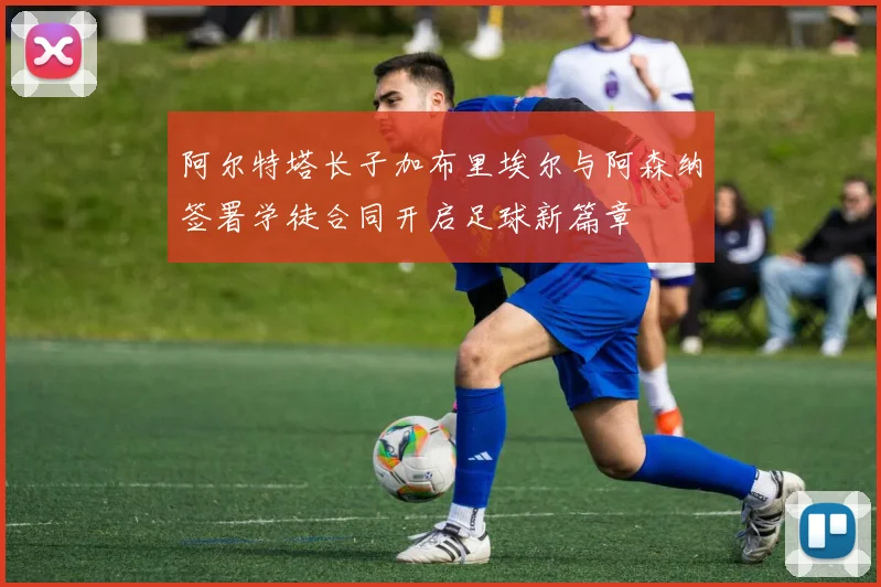 阿尔特塔长子加布里埃尔与阿森纳签署学徒合同开启足球新篇章