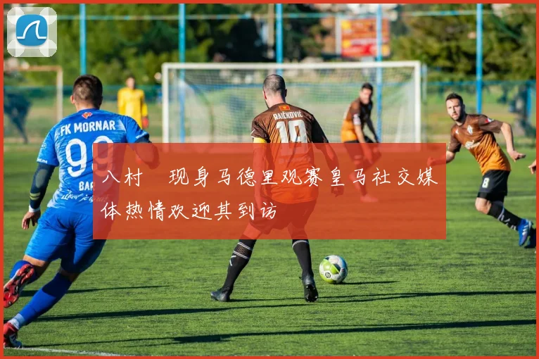 八村塁现身马德里观赛皇马社交媒体热情欢迎其到访