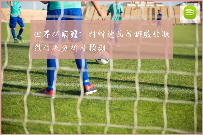 世界杯前瞻：科特迪瓦与挪威的激烈对决分析与预测