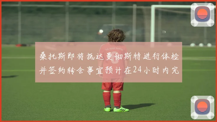 桑托斯即将抵达曼彻斯特进行体检并签约转会事宜预计在24小时内完成