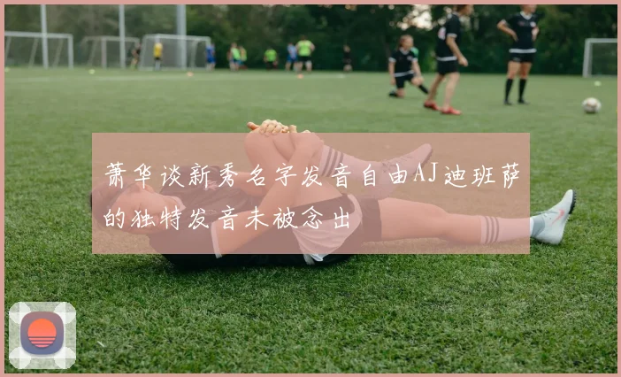 萧华谈新秀名字发音自由AJ迪班萨的独特发音未被念出