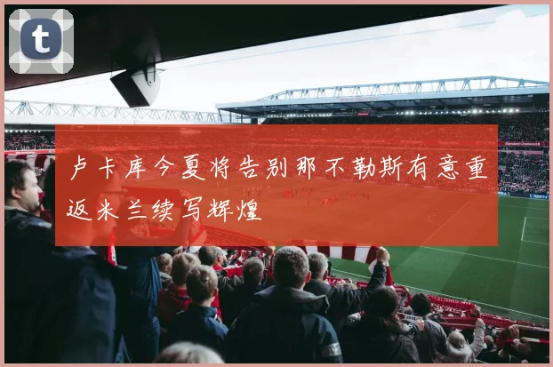 卢卡库今夏将告别那不勒斯有意重返米兰续写辉煌