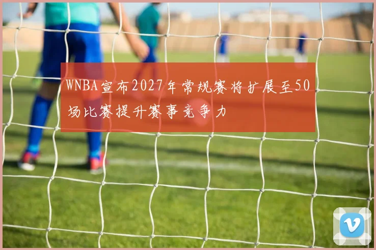 WNBA宣布2027年常规赛将扩展至50场比赛提升赛事竞争力