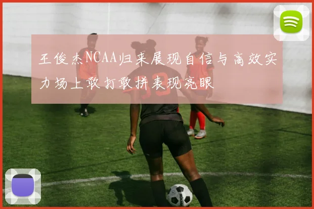 王俊杰NCAA归来展现自信与高效实力场上敢打敢拼表现亮眼