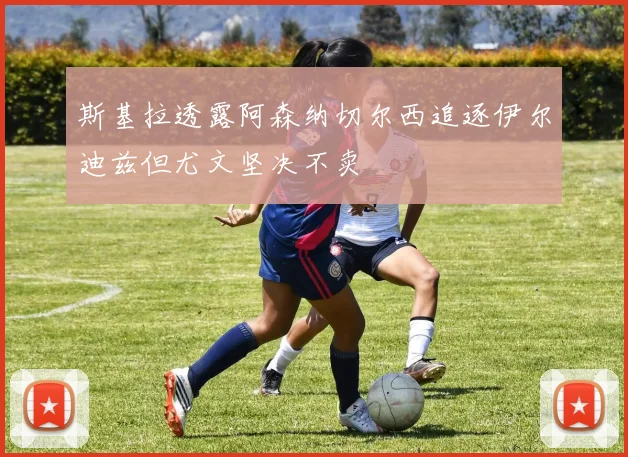 斯基拉透露阿森纳切尔西追逐伊尔迪兹但尤文坚决不卖