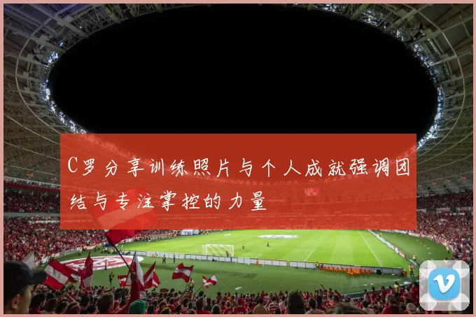 C罗分享训练照片与个人成就强调团结与专注掌控的力量