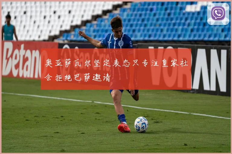奥亚萨瓦尔坚定表态只专注皇家社会拒绝巴萨邀请