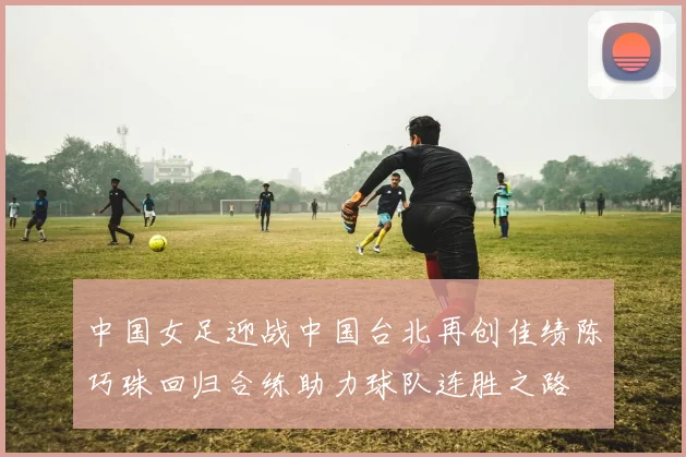 中国女足迎战中国台北再创佳绩陈巧珠回归合练助力球队连胜之路