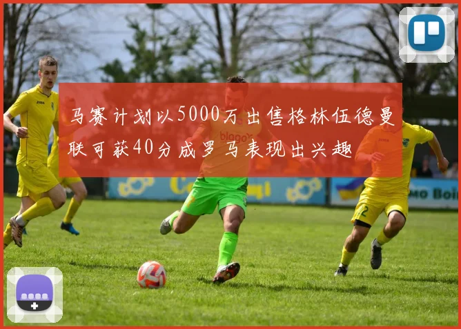 马赛计划以5000万出售格林伍德曼联可获40分成罗马表现出兴趣