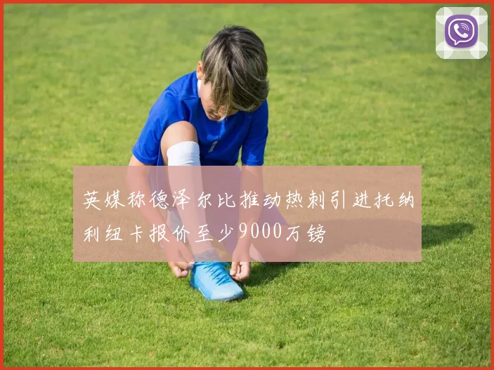 英媒称德泽尔比推动热刺引进托纳利纽卡报价至少9000万镑