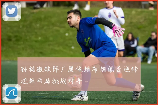 孙铭徽缺阵广厦依赖布朗能否逆转连扳两局挑战对手