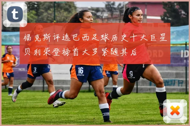 福克斯评选巴西足球历史十大巨星贝利荣登榜首大罗紧随其后