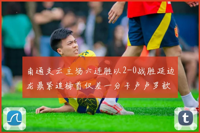 南通支云主场六连胜以2-0战胜延边龙鼎紧追榜首仅差一分卡卢卢罗歆破门助力