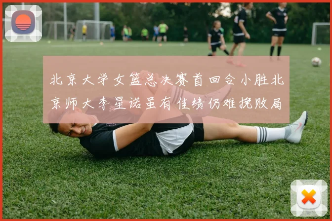 北京大学女篮总决赛首回合小胜北京师大李星诺虽有佳绩仍难挽败局