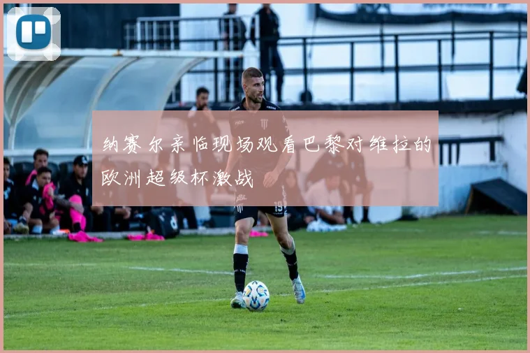 纳赛尔亲临现场观看巴黎对维拉的欧洲超级杯激战