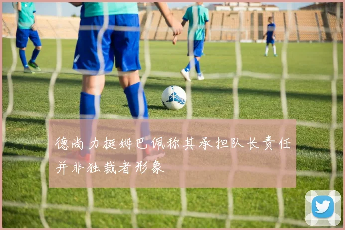 德尚力挺姆巴佩称其承担队长责任并非独裁者形象